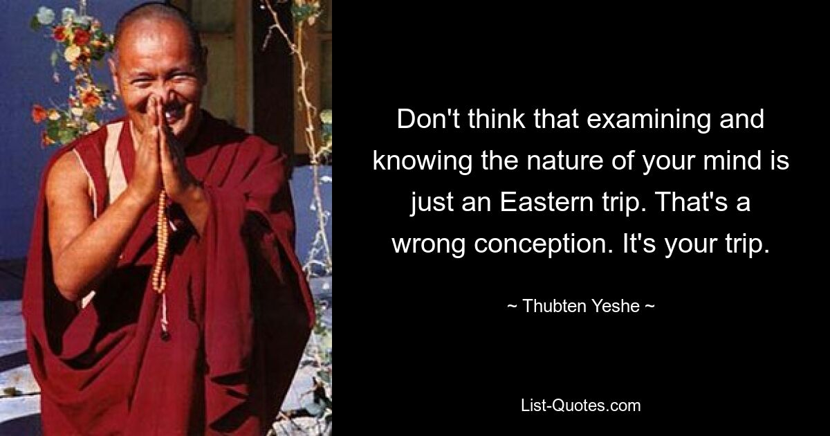 Don't think that examining and knowing the nature of your mind is just an Eastern trip. That's a wrong conception. It's your trip. — © Thubten Yeshe