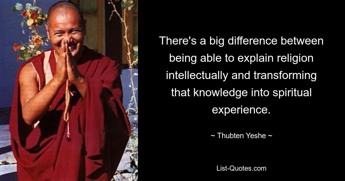 There's a big difference between being able to explain religion intellectually and transforming that knowledge into spiritual experience. — © Thubten Yeshe