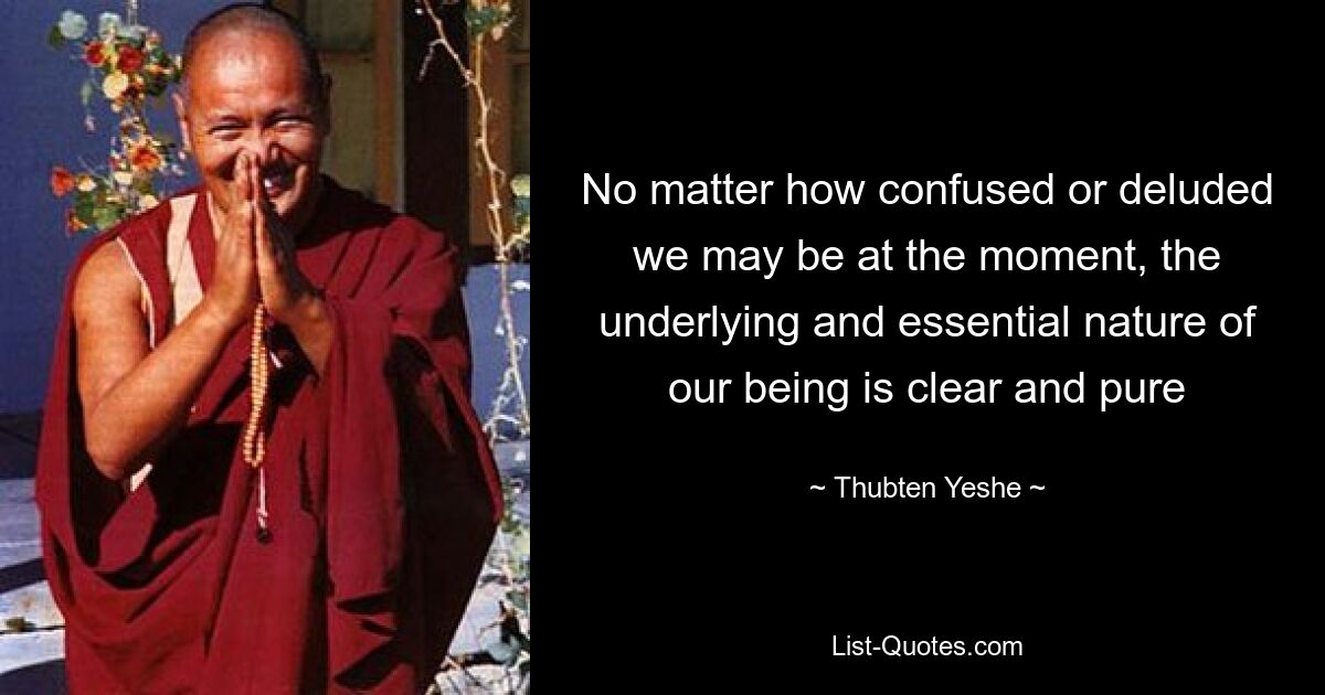 No matter how confused or deluded we may be at the moment, the underlying and essential nature of our being is clear and pure — © Thubten Yeshe