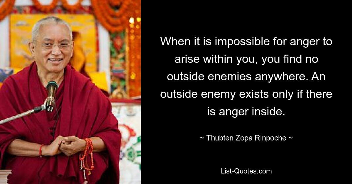 When it is impossible for anger to arise within you, you find no outside enemies anywhere. An outside enemy exists only if there is anger inside. — © Thubten Zopa Rinpoche