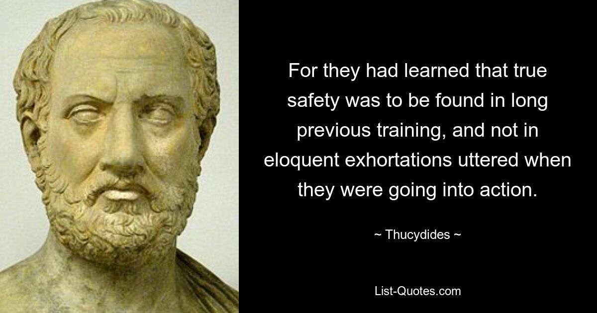 For they had learned that true safety was to be found in long previous training, and not in eloquent exhortations uttered when they were going into action. — © Thucydides