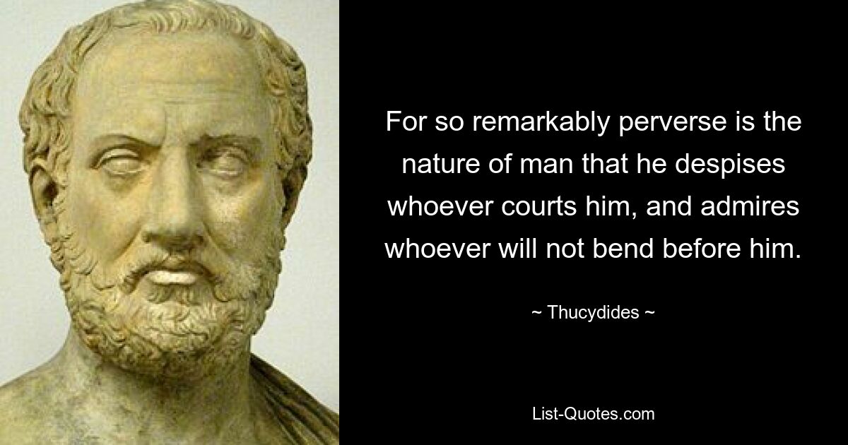 For so remarkably perverse is the nature of man that he despises whoever courts him, and admires whoever will not bend before him. — © Thucydides