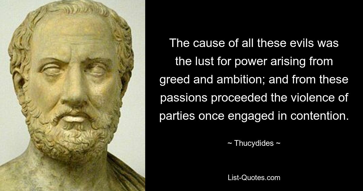 The cause of all these evils was the lust for power arising from greed and ambition; and from these passions proceeded the violence of parties once engaged in contention. — © Thucydides