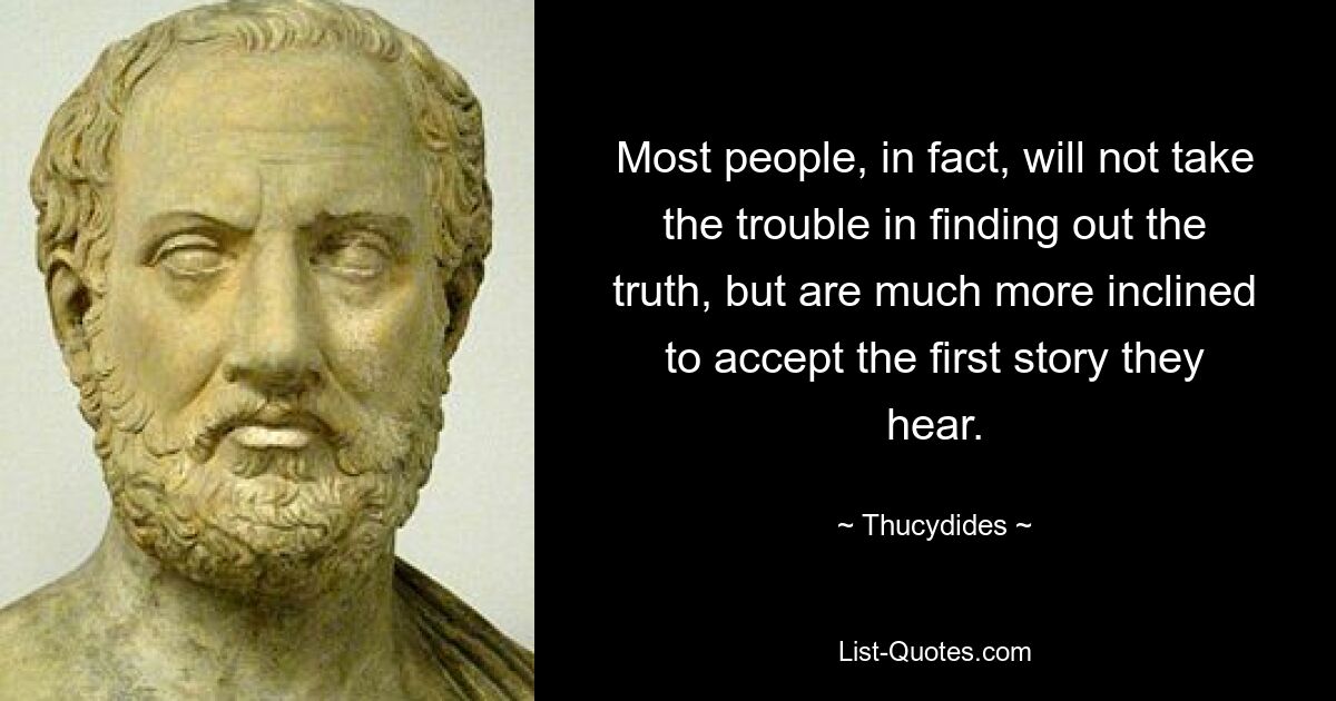 Most people, in fact, will not take the trouble in finding out the truth, but are much more inclined to accept the first story they hear. — © Thucydides