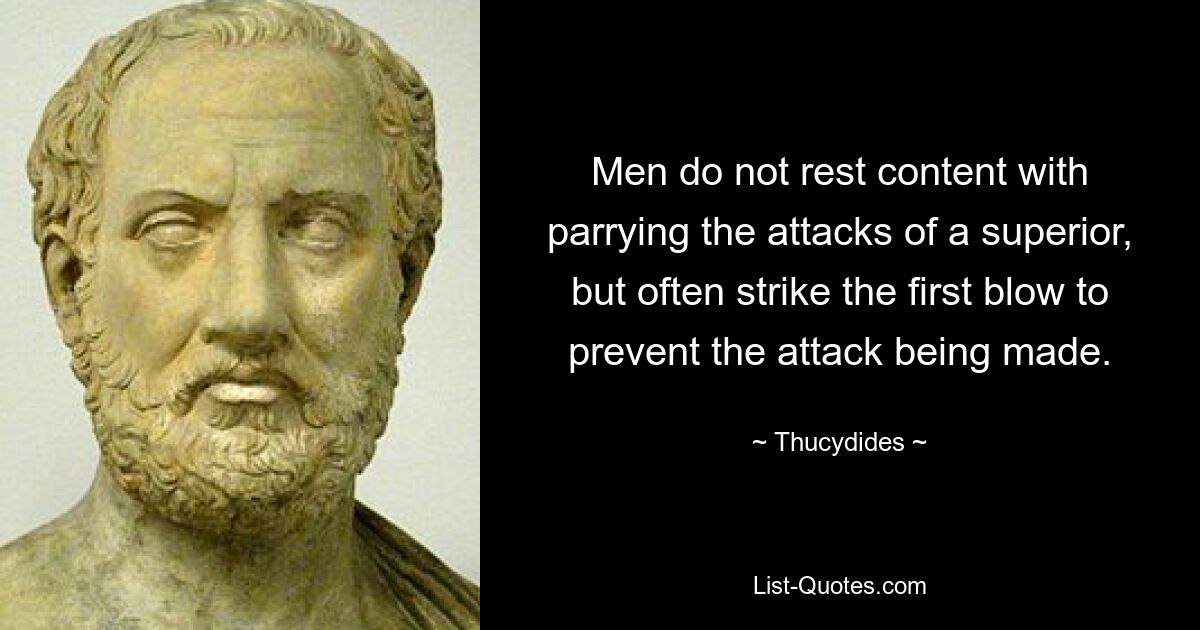 Men do not rest content with parrying the attacks of a superior, but often strike the first blow to prevent the attack being made. — © Thucydides