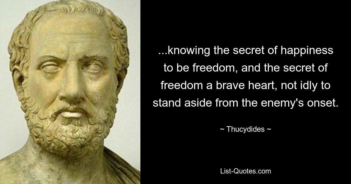 ...knowing the secret of happiness to be freedom, and the secret of freedom a brave heart, not idly to stand aside from the enemy's onset. — © Thucydides