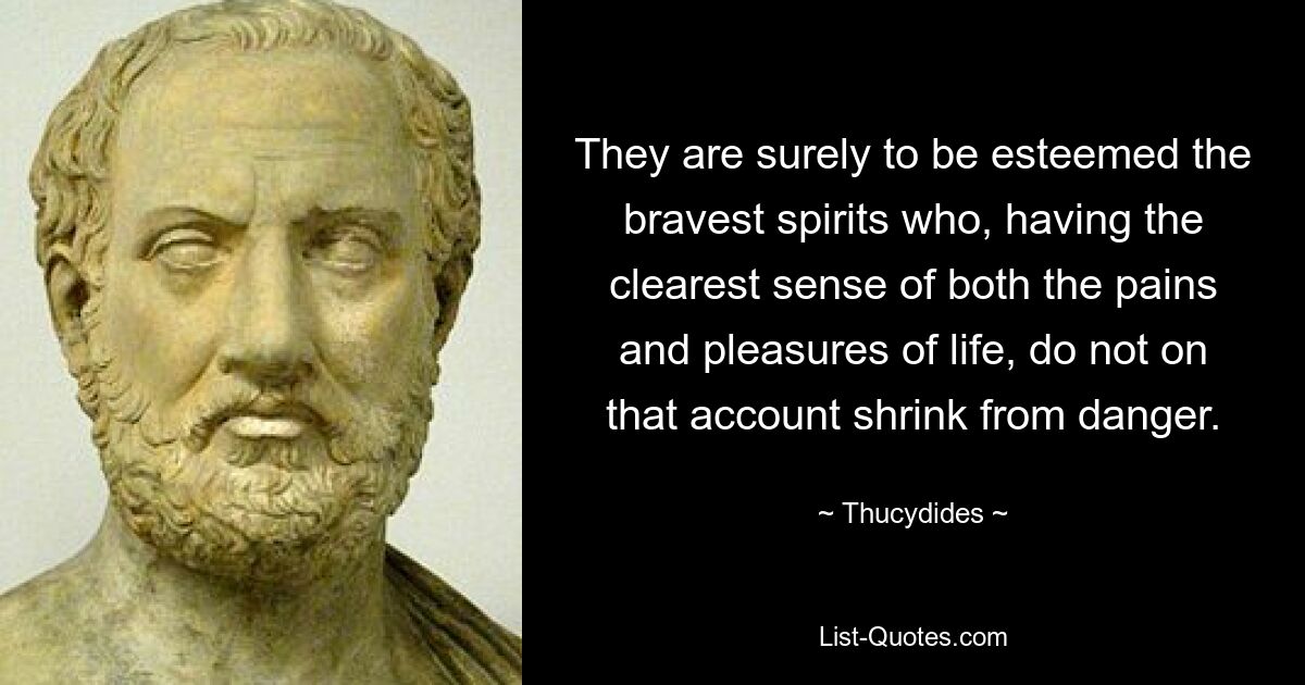 They are surely to be esteemed the bravest spirits who, having the clearest sense of both the pains and pleasures of life, do not on that account shrink from danger. — © Thucydides