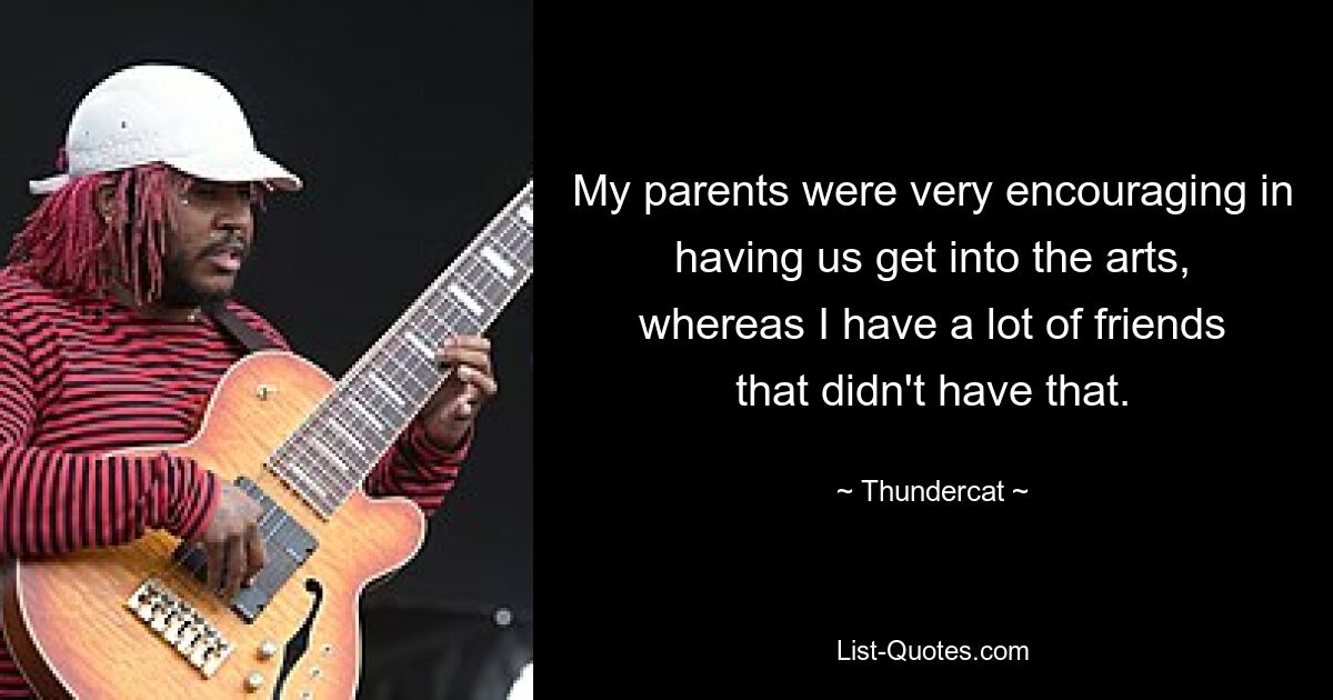 My parents were very encouraging in having us get into the arts, whereas I have a lot of friends that didn't have that. — © Thundercat