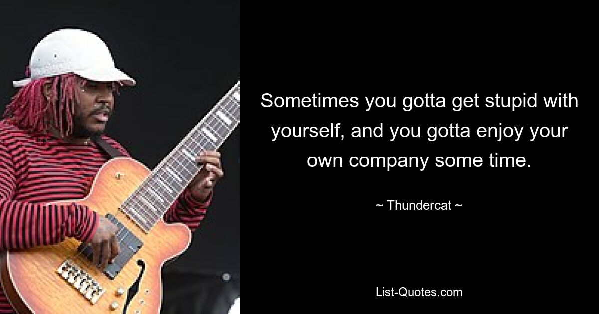 Sometimes you gotta get stupid with yourself, and you gotta enjoy your own company some time. — © Thundercat