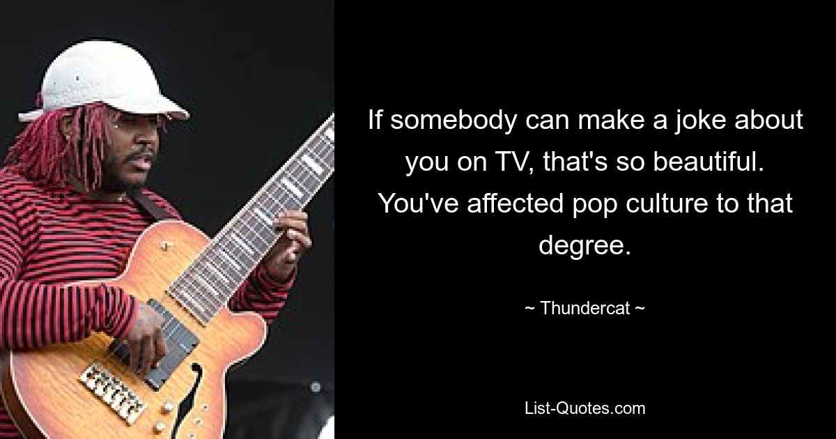 If somebody can make a joke about you on TV, that's so beautiful. You've affected pop culture to that degree. — © Thundercat