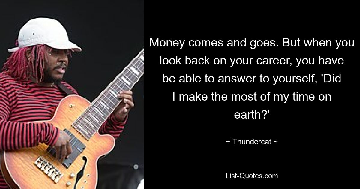 Money comes and goes. But when you look back on your career, you have be able to answer to yourself, 'Did I make the most of my time on earth?' — © Thundercat