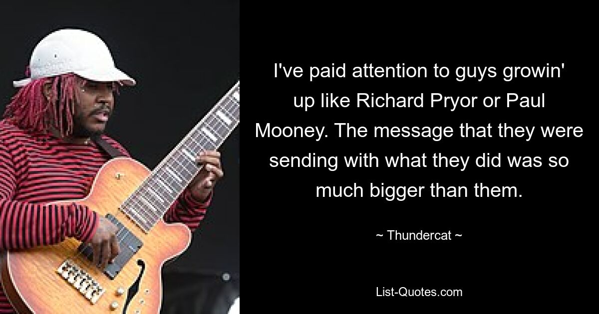 I've paid attention to guys growin' up like Richard Pryor or Paul Mooney. The message that they were sending with what they did was so much bigger than them. — © Thundercat