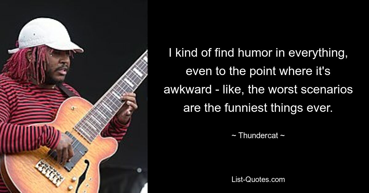 I kind of find humor in everything, even to the point where it's awkward - like, the worst scenarios are the funniest things ever. — © Thundercat