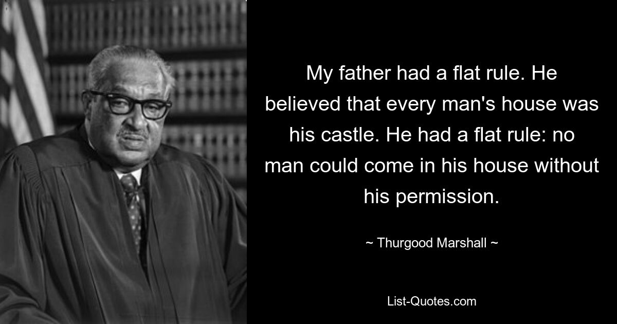 My father had a flat rule. He believed that every man's house was his castle. He had a flat rule: no man could come in his house without his permission. — © Thurgood Marshall