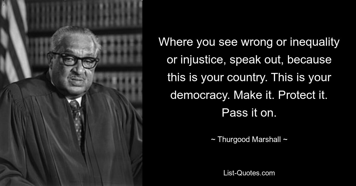 Where you see wrong or inequality or injustice, speak out, because this is your country. This is your democracy. Make it. Protect it. Pass it on. — © Thurgood Marshall