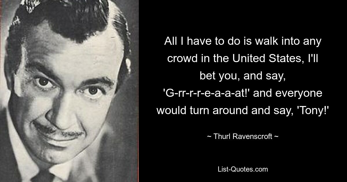 All I have to do is walk into any crowd in the United States, I'll bet you, and say, 'G-rr-r-r-e-a-a-at!' and everyone would turn around and say, 'Tony!' — © Thurl Ravenscroft