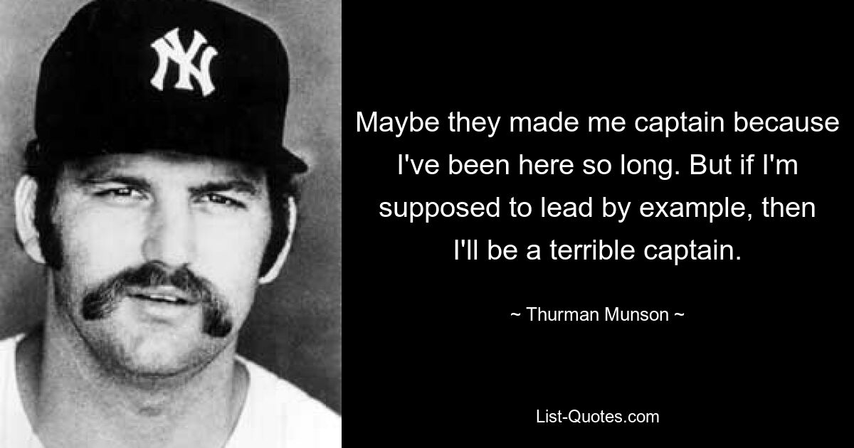 Maybe they made me captain because I've been here so long. But if I'm supposed to lead by example, then I'll be a terrible captain. — © Thurman Munson