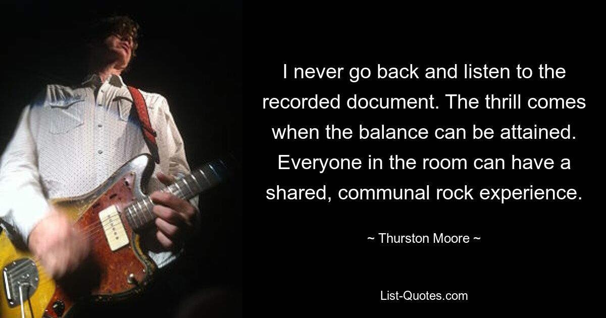 I never go back and listen to the recorded document. The thrill comes when the balance can be attained. Everyone in the room can have a shared, communal rock experience. — © Thurston Moore