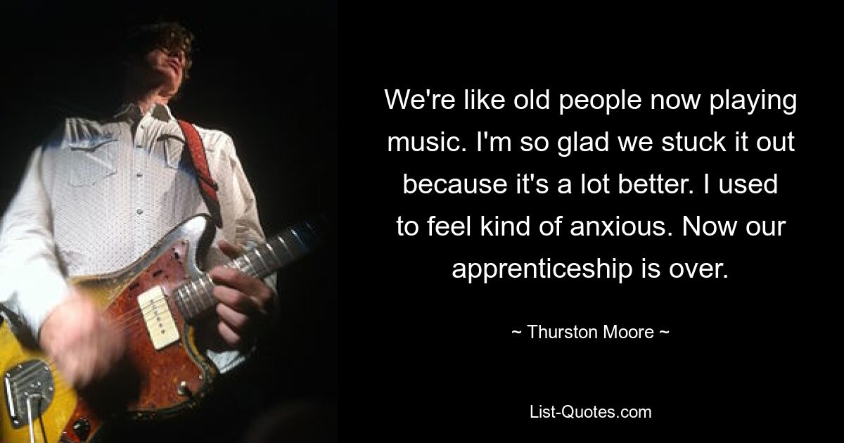 We're like old people now playing music. I'm so glad we stuck it out because it's a lot better. I used to feel kind of anxious. Now our apprenticeship is over. — © Thurston Moore