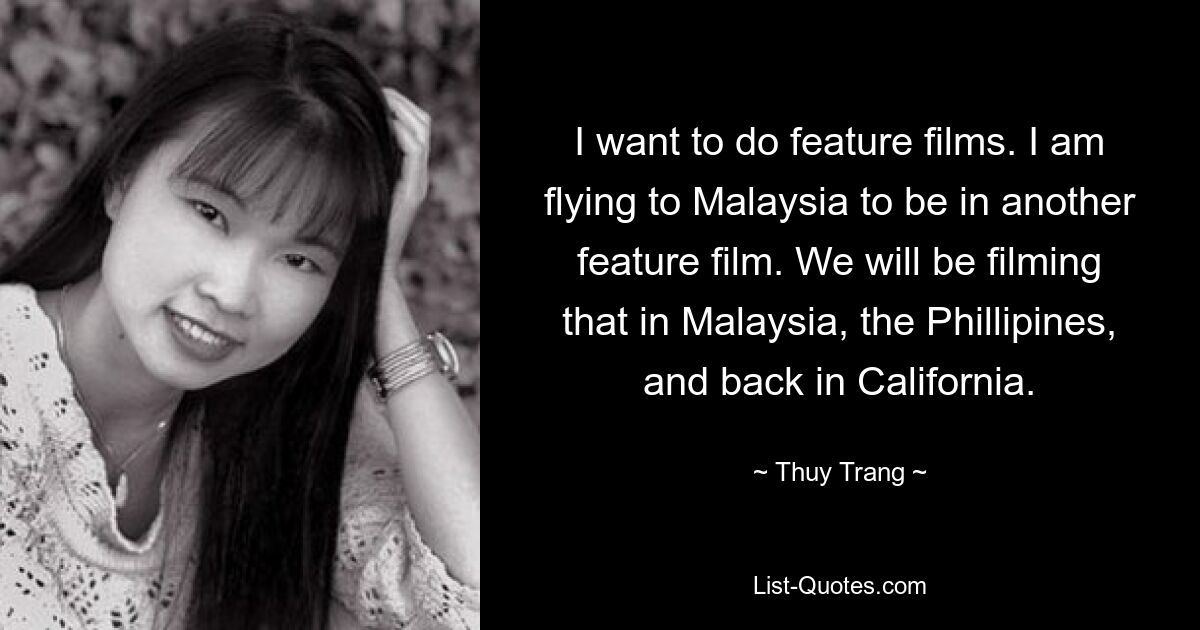 I want to do feature films. I am flying to Malaysia to be in another feature film. We will be filming that in Malaysia, the Phillipines, and back in California. — © Thuy Trang