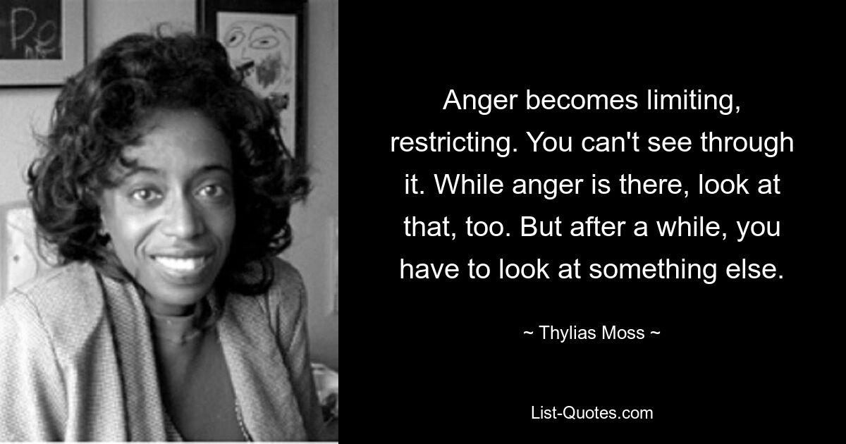 Anger becomes limiting, restricting. You can't see through it. While anger is there, look at that, too. But after a while, you have to look at something else. — © Thylias Moss