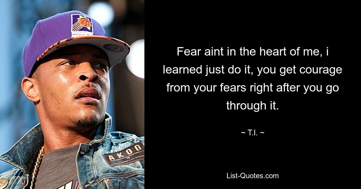 Fear aint in the heart of me, i learned just do it, you get courage from your fears right after you go through it. — © T.I.