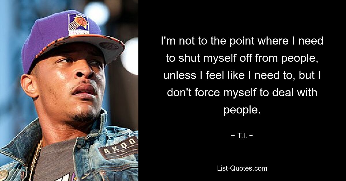 I'm not to the point where I need to shut myself off from people, unless I feel like I need to, but I don't force myself to deal with people. — © T.I.