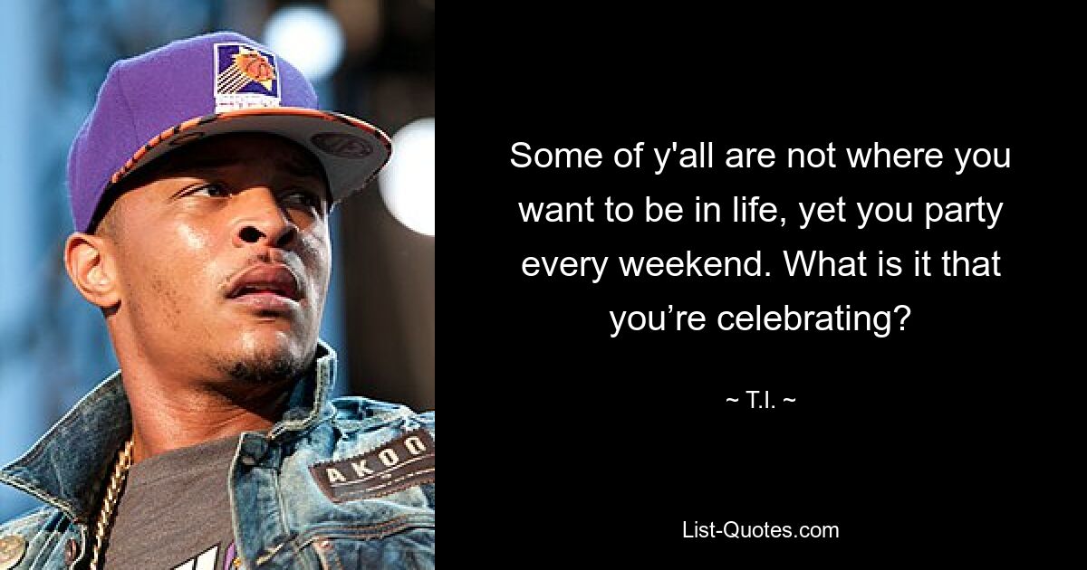 Some of y'all are not where you want to be in life, yet you party every weekend. What is it that you’re celebrating? — © T.I.