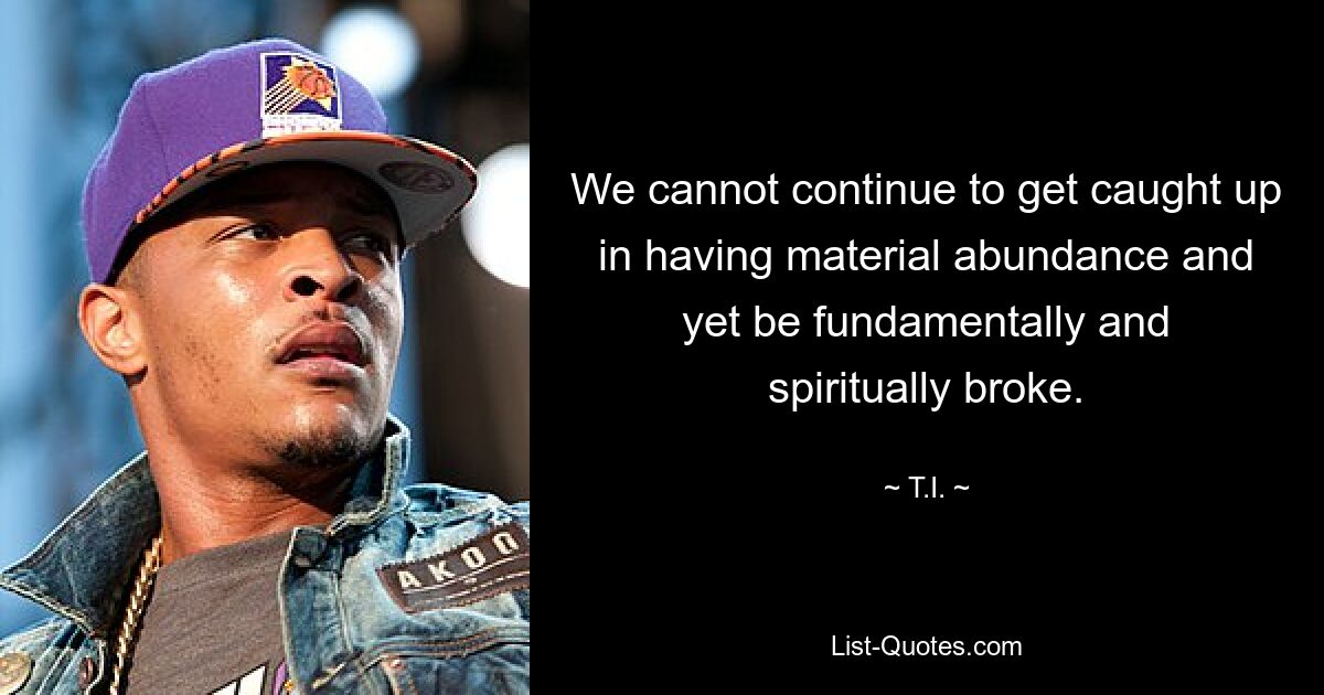 We cannot continue to get caught up in having material abundance and yet be fundamentally and spiritually broke. — © T.I.