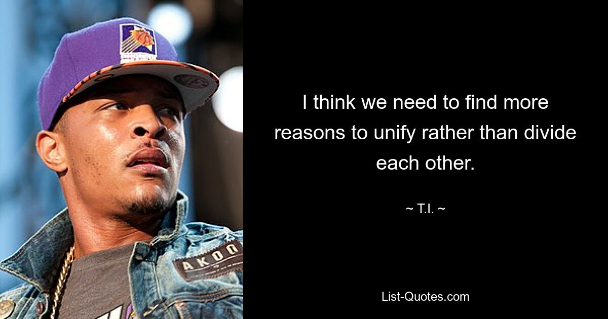 I think we need to find more reasons to unify rather than divide each other. — © T.I.