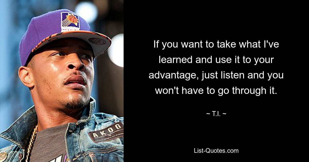 If you want to take what I've learned and use it to your advantage, just listen and you won't have to go through it. — © T.I.