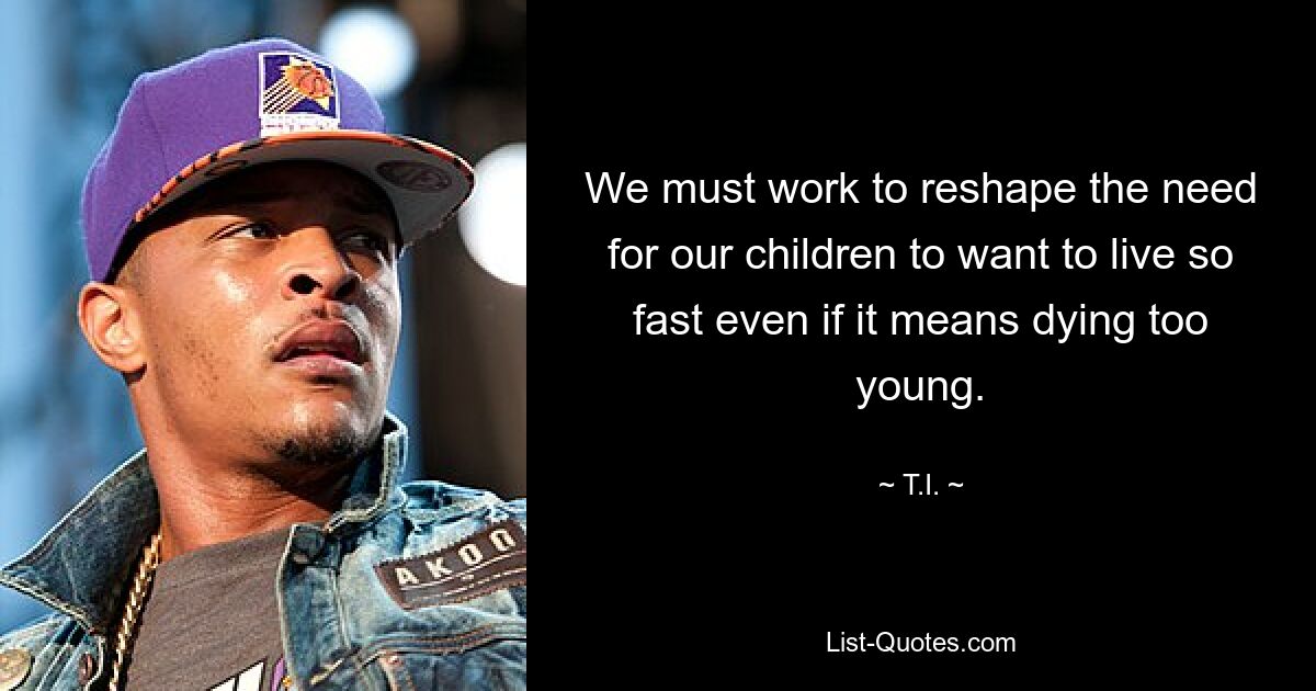 We must work to reshape the need for our children to want to live so fast even if it means dying too young. — © T.I.