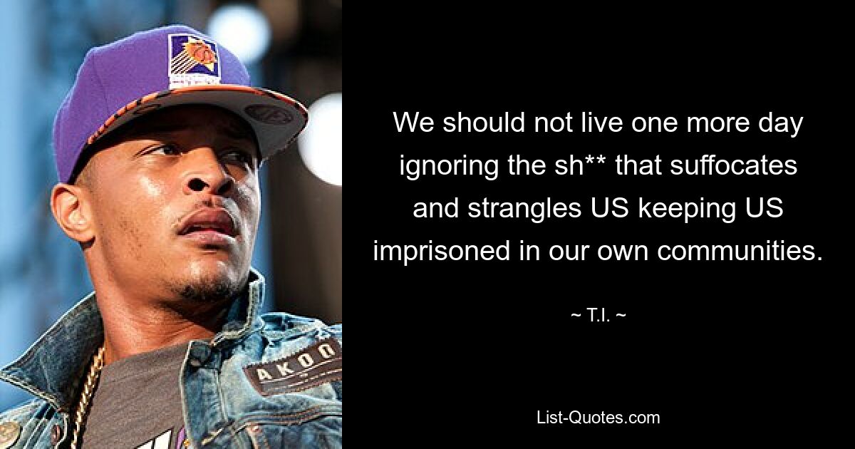 We should not live one more day ignoring the sh** that suffocates and strangles US keeping US imprisoned in our own communities. — © T.I.