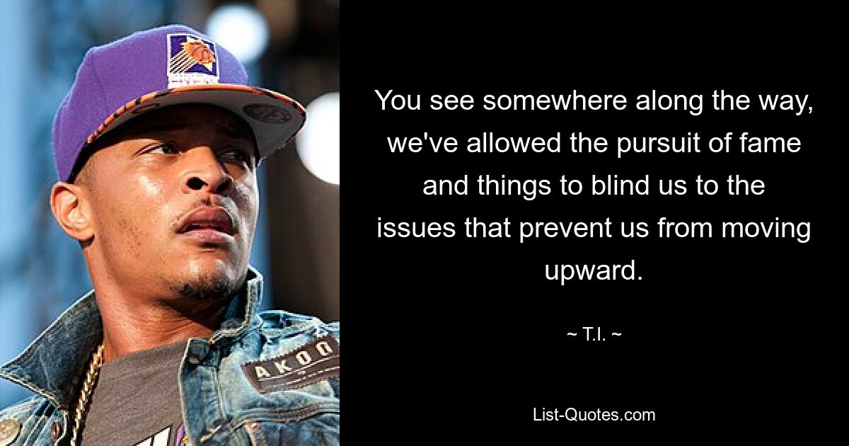 You see somewhere along the way, we've allowed the pursuit of fame and things to blind us to the issues that prevent us from moving upward. — © T.I.