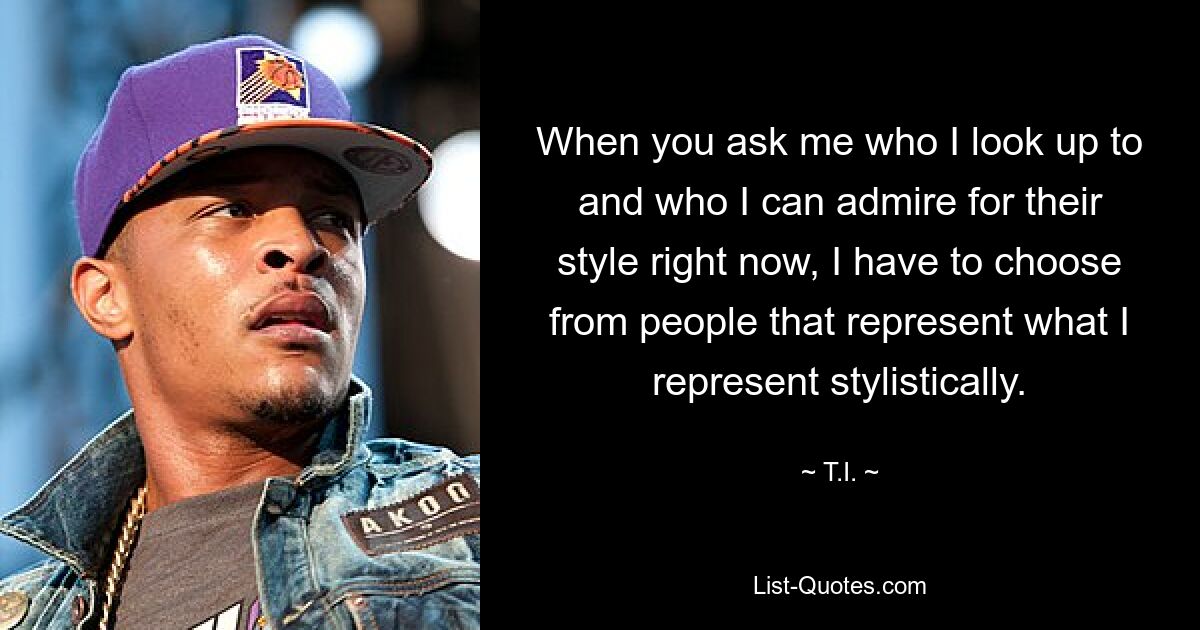 When you ask me who I look up to and who I can admire for their style right now, I have to choose from people that represent what I represent stylistically. — © T.I.