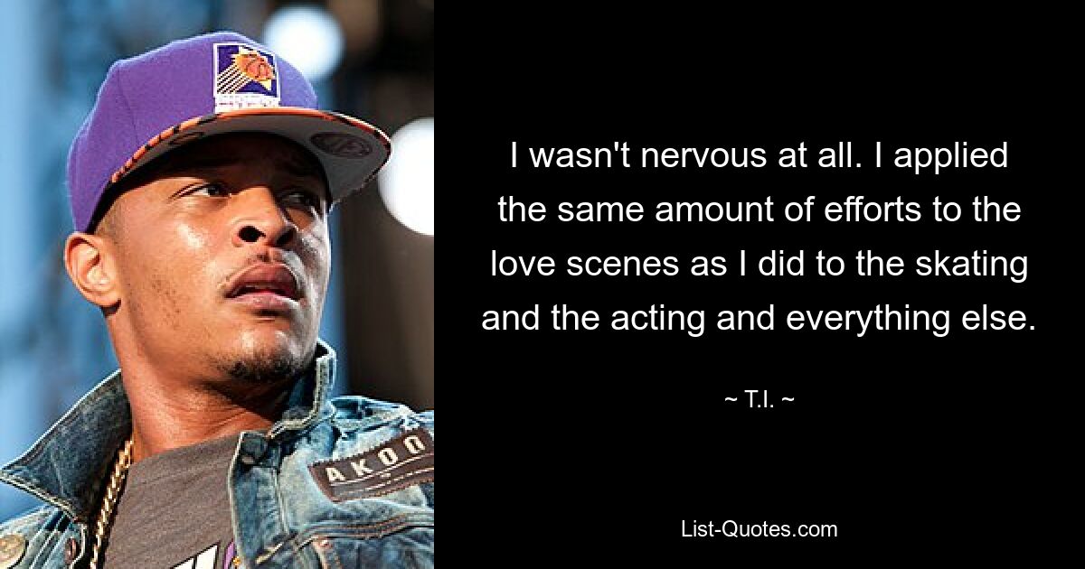 I wasn't nervous at all. I applied the same amount of efforts to the love scenes as I did to the skating and the acting and everything else. — © T.I.