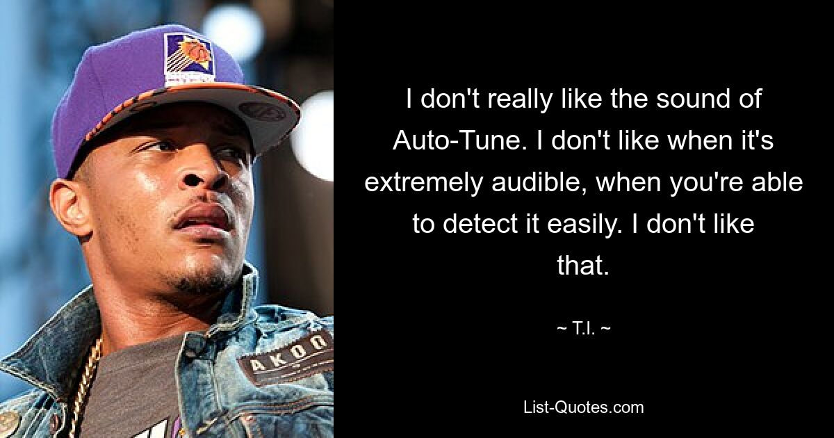 I don't really like the sound of Auto-Tune. I don't like when it's extremely audible, when you're able to detect it easily. I don't like that. — © T.I.