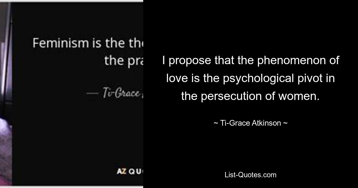 I propose that the phenomenon of love is the psychological pivot in the persecution of women. — © Ti-Grace Atkinson