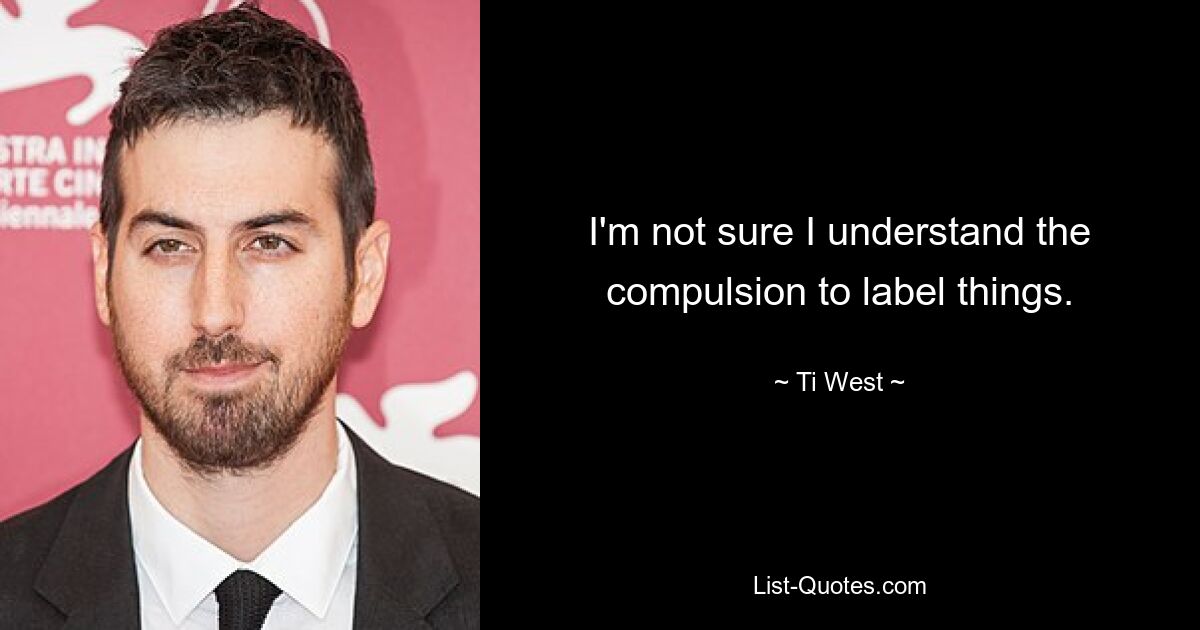 I'm not sure I understand the compulsion to label things. — © Ti West