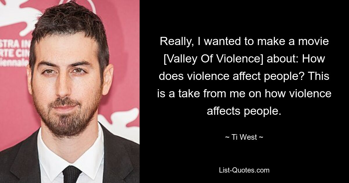 Really, I wanted to make a movie [Valley Of Violence] about: How does violence affect people? This is a take from me on how violence affects people. — © Ti West