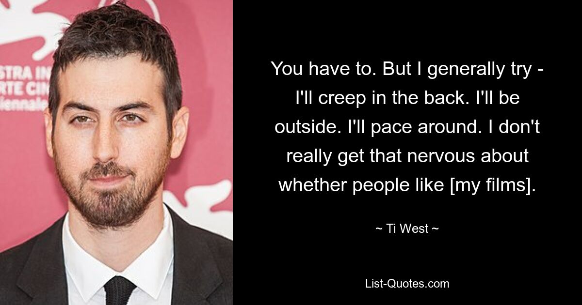 You have to. But I generally try - I'll creep in the back. I'll be outside. I'll pace around. I don't really get that nervous about whether people like [my films]. — © Ti West