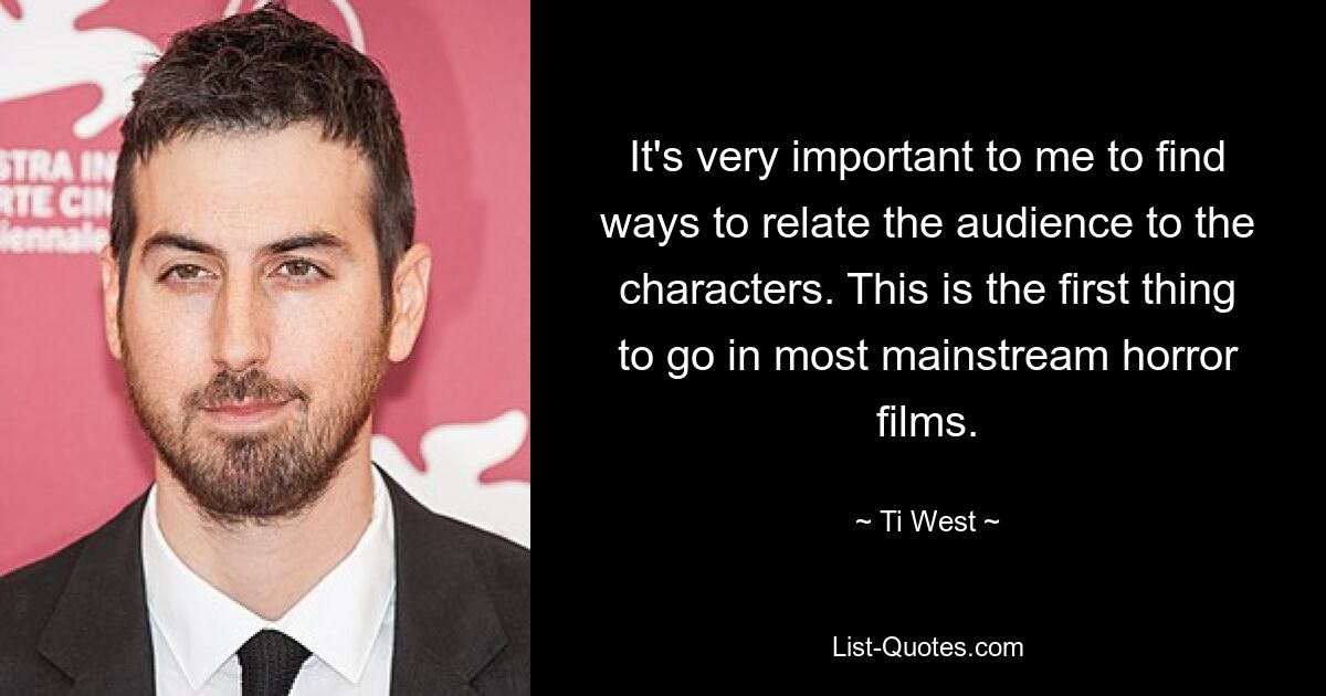 It's very important to me to find ways to relate the audience to the characters. This is the first thing to go in most mainstream horror films. — © Ti West