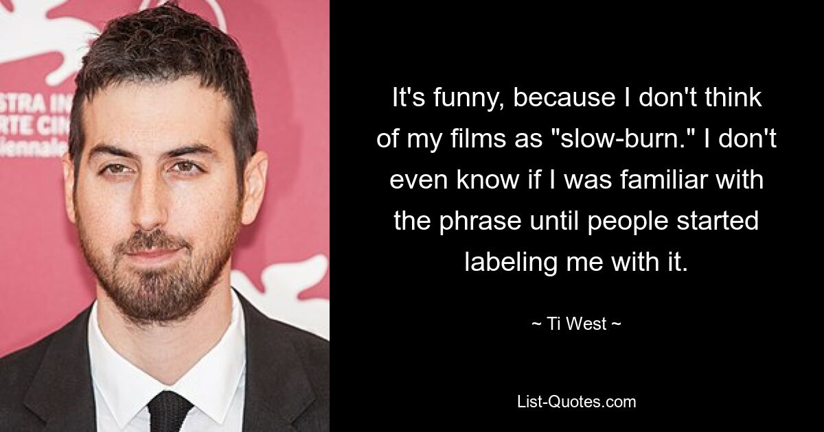 It's funny, because I don't think of my films as "slow-burn." I don't even know if I was familiar with the phrase until people started labeling me with it. — © Ti West