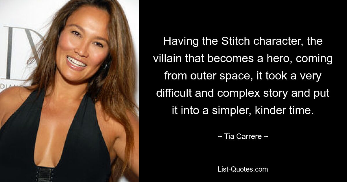 Having the Stitch character, the villain that becomes a hero, coming from outer space, it took a very difficult and complex story and put it into a simpler, kinder time. — © Tia Carrere