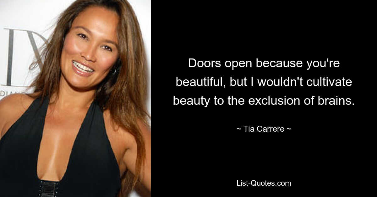 Doors open because you're beautiful, but I wouldn't cultivate beauty to the exclusion of brains. — © Tia Carrere