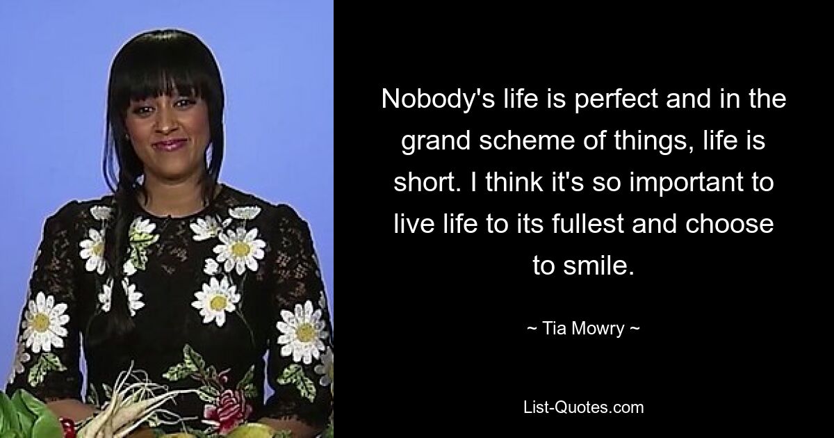 Nobody's life is perfect and in the grand scheme of things, life is short. I think it's so important to live life to its fullest and choose to smile. — © Tia Mowry