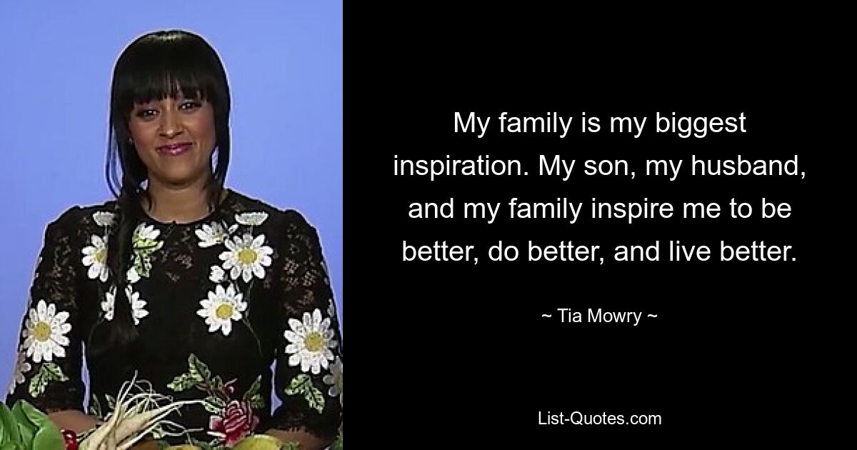 My family is my biggest inspiration. My son, my husband, and my family inspire me to be better, do better, and live better. — © Tia Mowry