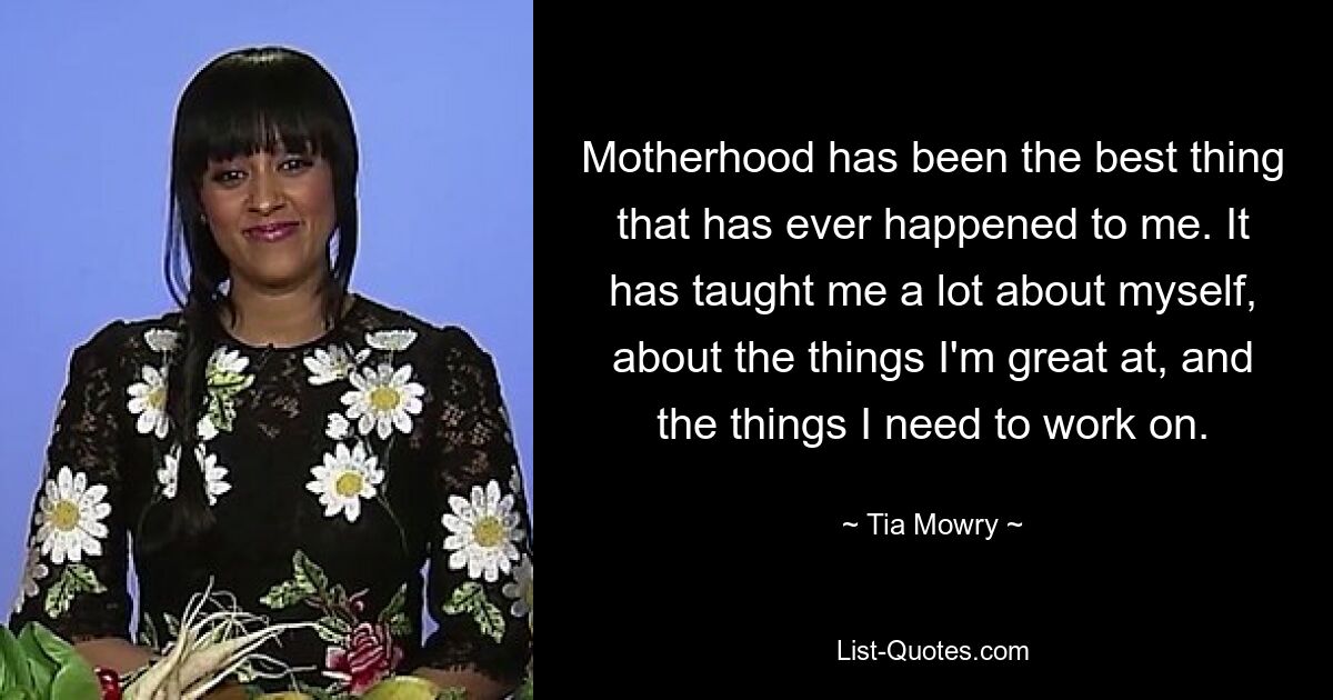 Motherhood has been the best thing that has ever happened to me. It has taught me a lot about myself, about the things I'm great at, and the things I need to work on. — © Tia Mowry