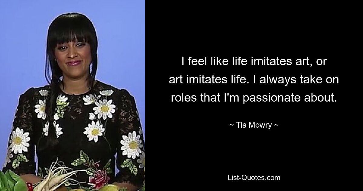 I feel like life imitates art, or art imitates life. I always take on roles that I'm passionate about. — © Tia Mowry