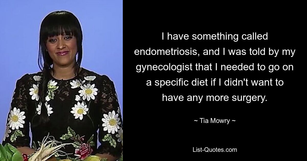 I have something called endometriosis, and I was told by my gynecologist that I needed to go on a specific diet if I didn't want to have any more surgery. — © Tia Mowry